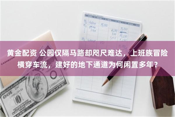 黄金配资 公园仅隔马路却咫尺难达，上班族冒险横穿车流，建好的地下通道为何闲置多年？