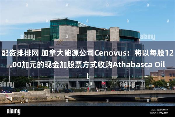 配资排排网 加拿大能源公司Cenovus：将以每股12.00加元的现金加股票方式收购Athabasca Oil