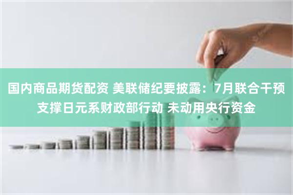 国内商品期货配资 美联储纪要披露：7月联合干预支撑日元系财政部行动 未动用央行资金