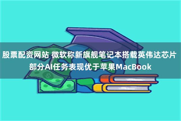 股票配资网站 微软称新旗舰笔记本搭载英伟达芯片 部分AI任务表现优于苹果MacBook