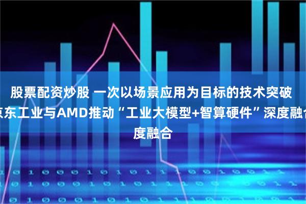 股票配资炒股 一次以场景应用为目标的技术突破 京东工业与AMD推动“工业大模型+智算硬件”深度融合