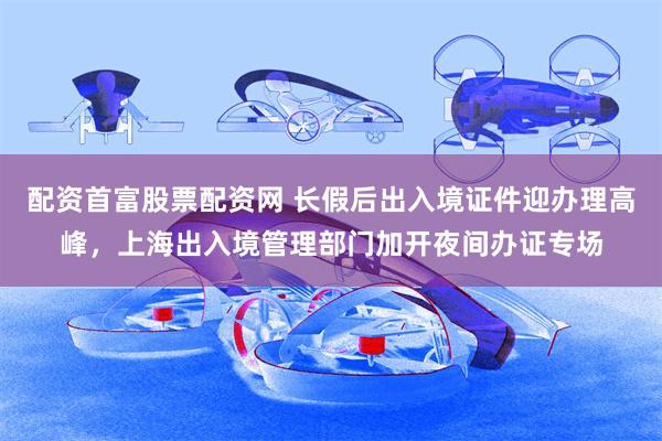 配资首富股票配资网 长假后出入境证件迎办理高峰，上海出入境管理部门加开夜间办证专场