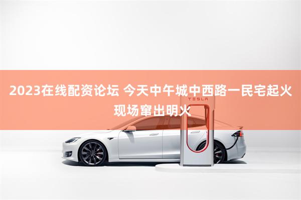 2023在线配资论坛 今天中午城中西路一民宅起火 现场窜出明火