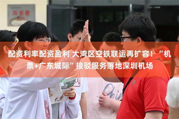 配资利率配资盈利 大湾区空铁联运再扩容！“机票+广东城际”接驳服务落地深圳机场