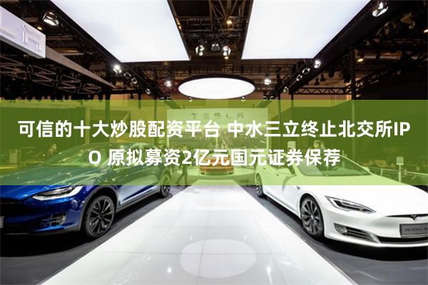 可信的十大炒股配资平台 中水三立终止北交所IPO 原拟募资2亿元国元证券保荐