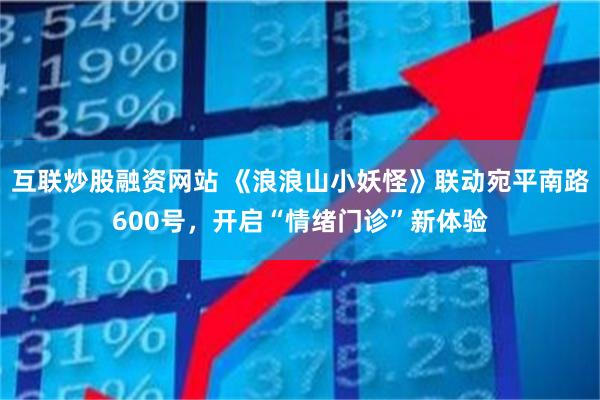 互联炒股融资网站 《浪浪山小妖怪》联动宛平南路600号，开启“情绪门诊”新体验