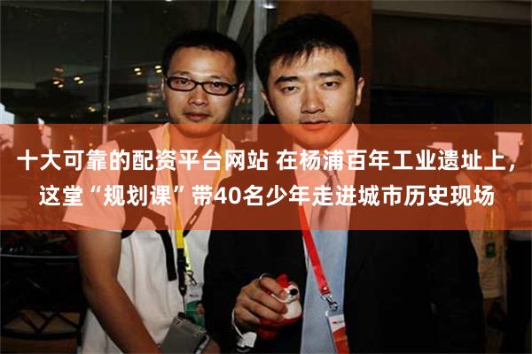 十大可靠的配资平台网站 在杨浦百年工业遗址上，这堂“规划课”带40名少年走进城市历史现场