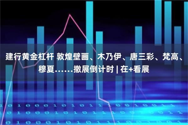建行黄金杠杆 敦煌壁画、木乃伊、唐三彩、梵高、穆夏……撤展倒计时 | 在+看展