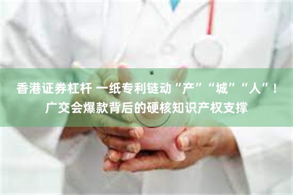 香港证券杠杆 一纸专利链动“产”“城”“人”！广交会爆款背后的硬核知识产权支撑