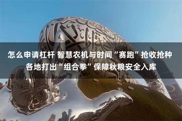 怎么申请杠杆 智慧农机与时间“赛跑”抢收抢种 各地打出“组合拳”保障秋粮安全入库