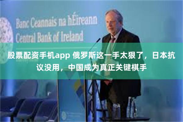股票配资手机app 俄罗斯这一手太狠了，日本抗议没用，中国成为真正关键棋手